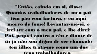 “Então, caindo em si, disse:
Quantos trabalhadores de meu pai
têm pão com fartura, e eu aqui
morro de fome! Levantar-me-ei, e
irei ter com o meu pai, e lhe direi:
Pai, pequei contra o céu e diante de
ti; já não sou digno de ser chamado
teu filho; trata-me como um dos
 