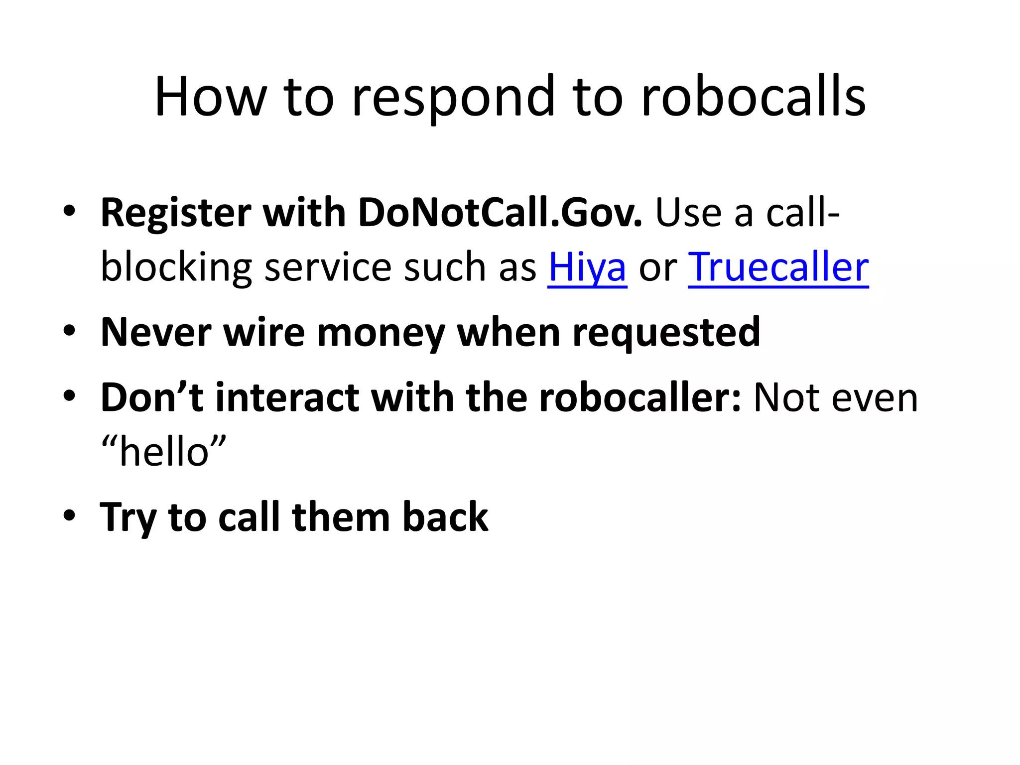 How to respond to robocalls
• Register with DoNotCall.Gov. Use a call-
blocking service such as Hiya or Truecaller
• Never wire money when requested
• Don’t interact with the robocaller: Not even
“hello”
• Try to call them back