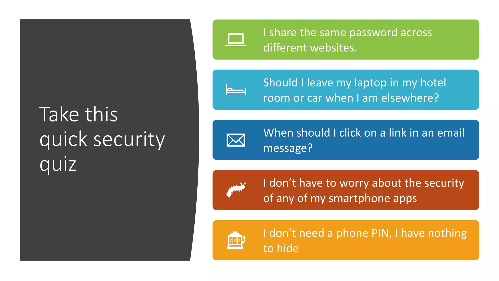 Take this
quick security
quiz
I share the same password across
different websites.
Should I leave my laptop in my hotel
room or car when I am elsewhere?
When should I click on a link in an email
message?
I don’t have to worry about the security
of any of my smartphone apps
I don’t need a phone PIN, I have nothing
to hide