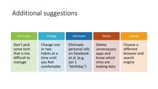 Additional suggestions
Don’t pick
Don’t pick
some tech
that is too
difficult to
manage
Change
Change one
or two
habits at a
time until
you feel
comfortable
Eliminate
Eliminate
personal info
on Facebook
et al. (e.g.
Jan 1
“birthday”)
Delete
Delete
unnecessary
apps and
know which
ones are
leaking data
Choose
Choose a
different
browser and
search
engine
 