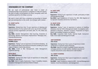 VISIONARIES OF THE COMPANY
We are team of professionals who share a vision of                     CA. KAPIL GARG
entrepreneurship to fuel growth of companies in India and aboard.      ACA, B.Com
We want to build a strong platform for these companies which will
contribute growth to the Indian economy.                               Experience: Having 8 year experience in Audit, particularly in Bank
                                                                       and Management Audit.
We want to work with these companies by becoming an integral           Key Skills: Legal Compliances of Income Tax, ROC, RBI, Registrar of
part and advising them to the zenith. Our strategic team is below:-    Co-operative Societies and Service Tax Matters.

CA. SUMIT GUPTA                                                        CA. RAJAT GOYAL
FCA, B Com                                                             FCA, CIA, D(ISA)
Experience: Having more than 10 year experience in Banking and         Experience: Having 7 year of experience in spheres of Auditing
Financial Services, he has worked with some top CA firms in Delhi,     (Statutory, Internal, SOX & Management Audit), Investigation work,
financial services organization and banks debt, PE, IPO, M&A and       Valuation of Business, Valuation of Assets, Preparation of Project
Strategy.                                                              Report and handling Company Law Matters.
Key Skills: Investor Management, Deal Sourcing, Evaluation &           Key Skills: Corporate/ Bank Audits, Internal Audit, Concurrent
Structuring, Business Performance Improvement, Managing Exits,         Audit, Stock Audit and Management Audit.
Financial Restructuring.
IRWAN H MALHOTRA                                                       AMIT BHANDARI
PGDBM, B Tech                                                          CFA, B.Com
Experience: Having 7 year of experience in Investment Banking , he     Experience: Having more than 3 years of experience in debt
has worked with Banks and Financial Institutions handling the north    syndication & corporate project financing.
region of India in Credit & Risk division.                             Key Skills: Expertise in project feasibility study & execution,
Key Skills: Credit & Risk Management, Debt Management,                 arranging sanction of credit facilities, facilitate execution of
Corporate Strategy.                                                    requisite documents & due disbursal of credit facilities.

NITIN SINGH                                                            CA. SANKET AGARWAL
CFA, FRM,MS(Finance)                                                   ACA, B.Com
Experience: Having more than 5 year of experience in raising debt      Experience : Having more than 3 year of experience In corporate
& equity for SME clients.                                              affairs, audit and taxations.
Key Skills: Debt & equity Syndication, Project Feasibility Analysis,   Key Skills : Legal Compliances related to ROC , Internal Management ,
Investment Management and Stock Market Analysis.                       Taxation ,Forex Reconciliations and management.
 