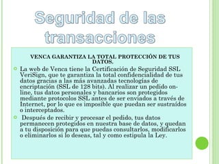 VENCA GARANTIZA LA TOTAL PROTECCIÓN DE TUS DATOS.     La web de Venca tiene la Certificación de Seguridad SSL VeriSign, que te garantiza la total confidencialidad de tus datos gracias a las más avanzadas tecnologías de encriptación (SSL de 128 bits). Al realizar un pedido on-line, tus datos personales y bancarios son protegidos mediante protocolos SSL antes de ser enviados a través de Internet, por lo que es imposible que puedan ser sustraídos o interceptados. Después de recibir y procesar el pedido, tus datos permanecen protegidos en nuestra base de datos, y quedan a tu disposición para que puedas consultarlos, modificarlos o eliminarlos si lo deseas, tal y como estipula la Ley. 