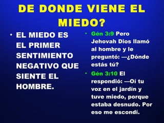 DE DONDE VIENE EL MIEDO? EL MIEDO ES EL PRIMER SENTIMIENTO NEGATIVO QUE SIENTE EL HOMBRE. Gén 3:9  Pero Jehovah Dios llamó al hombre y le preguntó: —¿Dónde estás tú? Gén 3:10  El respondió: —Oí tu voz en el jardín y tuve miedo, porque estaba desnudo. Por eso me escondí. 