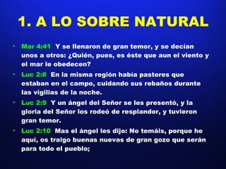 1. A LO SOBRE NATURAL Mar 4:41  Y se llenaron de gran temor, y se decían unos a otros: ¿Quién, pues, es éste que aun el viento y el mar le obedecen?  Luc 2:8  En la misma región había pastores que estaban en el campo, cuidando sus rebaños durante las vigilias de la noche.  Luc 2:9  Y un ángel del Señor se les presentó, y la gloria del Señor los rodeó de resplandor, y tuvieron gran temor.  Luc 2:10  Mas el ángel les dijo: No temáis, porque he aquí, os traigo buenas nuevas de gran gozo que serán para todo el pueblo;  