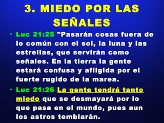 3. MIEDO POR LAS SEÑALES Luc 21:25  "Pasarán cosas fuera de lo común con el sol, la luna y las estrellas, que servirán como señales. En la tierra la gente estará confusa y afligida por el fuerte rugido de la marea. Luc 21:26  La gente tendrá tanto miedo   que se desmayará por lo que pasa en el mundo, pues aun los astros temblarán. 
