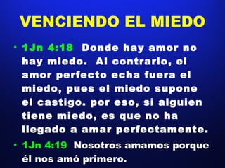 VENCIENDO EL MIEDO 1Jn 4:18  Donde hay amor no hay miedo.  Al contrario, el amor perfecto echa fuera el miedo, pues el miedo supone el castigo. por eso, si alguien tiene miedo, es que no ha llegado a amar perfectamente. 1Jn 4:19  Nosotros amamos porque él nos amó primero. 
