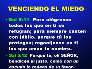 VENCIENDO EL MIEDO Sal 5:11  Pero alégrense todos los que en ti se refugian; para siempre canten con júbilo, porque tú los proteges; regocíjense en ti los que aman tu nombre.  Sal 5:12  Porque tú, oh SEÑOR, bendices al justo, como  con un escudo lo rodeas de tu favor.  