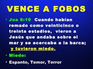 VENCE A FOBOS Jua 6:19  Cuando habían remado como veinticinco o treinta estadios,  vieron a Jesús que andaba sobre el mar y se acercaba a la barca;  y tuvieron miedo. Miedo: Espanto, Temor, Terror 