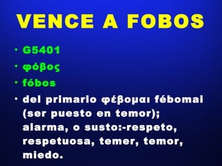 VENCE A FOBOS G5401 φόβος fóbos del primario φέβομαι fébomai  (ser puesto en temor); alarma, o susto:-respeto, respetuosa, temer, temor, miedo. 
