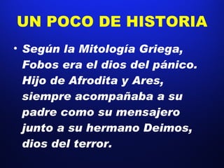 UN POCO DE HISTORIA Según la Mitología Griega, Fobos era el dios del pánico. Hijo de Afrodita y Ares, siempre acompañaba a su padre como su mensajero junto a su hermano Deimos, dios del terror. 