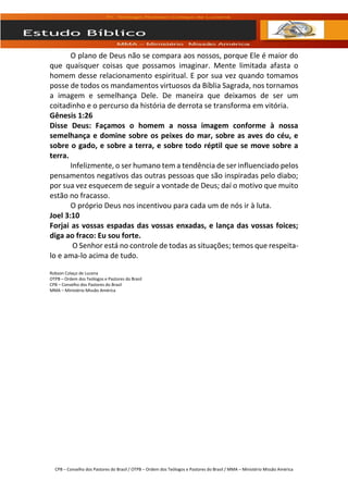 CPB – Conselho dos Pastores do Brasil / OTPB – Ordem dos Teólogos e Pastores do Brasil / MMA – Ministério Missão América
O plano de Deus não se compara aos nossos, porque Ele é maior do
que quaisquer coisas que possamos imaginar. Mente limitada afasta o
homem desse relacionamento espiritual. E por sua vez quando tomamos
posse de todos os mandamentos virtuosos da Bíblia Sagrada, nos tornamos
a imagem e semelhança Dele. De maneira que deixamos de ser um
coitadinho e o percurso da história de derrota se transforma em vitória.
Gênesis 1:26
Disse Deus: Façamos o homem a nossa imagem conforme à nossa
semelhança e domine sobre os peixes do mar, sobre as aves do céu, e
sobre o gado, e sobre a terra, e sobre todo réptil que se move sobre a
terra.
Infelizmente, o ser humano tem a tendência de ser influenciado pelos
pensamentos negativos das outras pessoas que são inspiradas pelo diabo;
por sua vez esquecem de seguir a vontade de Deus; daí o motivo que muito
estão no fracasso.
O próprio Deus nos incentivou para cada um de nós ir à luta.
Joel 3:10
Forjai as vossas espadas das vossas enxadas, e lança das vossas foices;
diga ao fraco: Eu sou forte.
O Senhor está no controle de todas as situações; temos que respeita-
lo e ama-lo acima de tudo.
Robson Colaço de Lucena
OTPB – Ordem dos Teólogos e Pastores do Brasil
CPB – Conselho dos Pastores do Brasil
MMA – Ministério Missão América
 