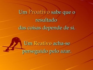 Um  Proativo  sabe que o resultado  das coisas depende de si. Um  Reativo  acha-se perseguido pelo azar. 