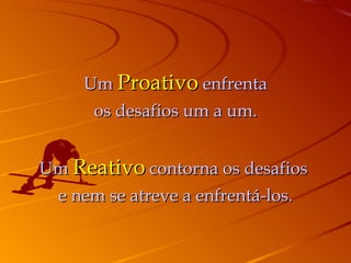 Um  Proativo  enfrenta os desafios um a um. Um  Reativo  contorna os desafios  e nem se atreve a enfrentá-los. 