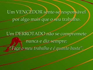 Um VENCEDOR sente-se responsável por algo mais que o seu trabalho. Um DERROTADO não se compromete nunca e diz sempre: “ Faço o meu trabalho e é quanto basta” . 