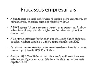 Fracassos empresariais
• A JPX, fábrica de jipes construída na cidade de Pouso Alegre, em
Minas Gerais, encerrou suas operações em 2002
• A EBX Express foi uma empresa de entregas expressas. Acabou
subestimando o poder de reação dos Correios, seu principal
concorrente
• A Clarity Cosméticos foi fundada em 1993 mas nunca chegou a
decolar. Acabou vendida a um grupo português, em 2002
• Batista tentou representar a cerveja canadense Blue Labat mas
teve um prejuízo de US$ 10 milhões
• Gastou US$ 100 milhões numa mina no Canadá com base em
estudos geológicos errados. Esta foi uma de suas perdas mais
espetaculares
 