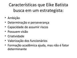 Características que Eike Batista
busca em um estrategista:
• Ambição
• Determinação e perseverança
• Capacidade de assumir riscos
• Possuem visão
• Criatividade
• Valorização dos funcionários
• Formação acadêmica ajuda, mas não é fator
determinante
 