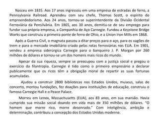 Nasceu em 1835. Aos 17 anos ingressou em uma empresa de estradas de ferro, a
Pennsylvania Railroad. Aprendeu com seu chefe, Thomas Scott, o espírito do
empreendedorismo. Aos 24 anos, tornou-se superintendente da Divisão Ocidental
Ferroviária da Pensilvânia. Em 1865, aos 30 anos, demitiu-se de seu emprego para
fundar sua própria empresa, a Companhia de Aço Carnegie. Fundou a Keystone Bridge
Works que construiu a primeira ponte de ferro de Ohio, e a Union Iron Mills em 1868.
Após a Guerra Civil, o magnata passou a ditar preços para o aço, para os vagões de
trem e para o mercado imobiliário criado pelas rotas ferroviárias nos EUA. Em 1901,
vendeu a empresa siderúrgica Carnegie para o banqueiro J. P. Morgan por 260
milhões de dólares e tornou-se um dos homens mais ricos do mundo.
Apesar da sua riqueza, sempre se preocupou com a justiça social e pregou o
exercício da filantropia. Carnegie é tido como o primeiro empresário a declarar
publicamente que os ricos têm a obrigação moral de repartir as suas fortunas
acumuladas.
Ajudou a construir 2800 bibliotecas nos Estados Unidos, museus, salas de
concerto, montou fundações, fez doações para instituições de educação, construiu o
famoso Carnegie Hall e o Peace Palace.
Morreu em Lenox, Massachusetts (EUA), aos 83 anos, em sua mansão. Havia
cumprido sua missão social doando em vida mais de 350 milhões de dólares. “O
homem que morre rico, morre desonrado.” Com inteligência, ambição e
determinação, contribuiu a concepção dos Estados Unidos moderno.
 