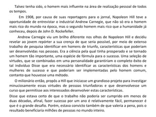 Talvez tenha sido, o homem mais influente na área de realização pessoal de todos
os tempos.
Em 1908, por causa de suas reportagens para o jornal, Napoleon Hill teve a
oportunidade de entrevistar o industrial Andrew Carnegie, que não só era o homem
mais rico do mundo na época, mas o segundo homem mais rico que a humanidade já
conheceu, depois de John D. Rockefeller.
Andrew Carnegie viu um brilho diferente nos olhos de Napoleon Hill e decidiu
revelar ao jovem repórter a sua crença de que seria possível, por meio de extenso
trabalho de pesquisa identificar em homens de triunfo, características que poderiam
ser desenvolvidas nas pessoas. Era a ciência pela qual tinha prosperado e se tornado
um homem tão importante, uma espécie de fórmula para o sucesso. Uma seleção de
virtudes, que se combinadas em uma personalidade garantiriam o completo êxito de
tal indivíduo Disse que era necessário identificar as características dos homens e
mulheres de sucesso e que poderiam ser implementadas pelo homem comum,
contanto que houvesse uma método.
O milionário então, propôs a Hill que iniciasse um grandioso projeto para investigar
minuciosamente essas virtudes de pessoas triunfadoras e que desenvolvesse um
curso que permitisse aos interessados desenvolver estas características.
Disse que estava certo de que o trabalho não poderia ser cumprido em menos de
duas décadas, afinal, fazer sucesso por um ano é relativamente fácil, permanecer é
que é o grande desafio. Porém, estava convicto também de que valeria a pena, pois o
resultado beneficiaria milhões de pessoas no mundo inteiro.
 