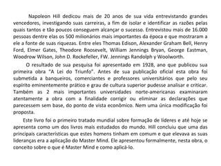 Napoleon Hill dedicou mais de 20 anos de sua vida entrevistando grandes
vencedores, investigando suas carreiras, a fim de isolar e identificar as razões pelas
quais tantos e tão poucos conseguem alcançar o sucesso. Entrevistou mais de 16.000
pessoas dentre elas os 500 milionários mais importantes da época e que mostraram a
ele a fonte de suas riquezas. Entre eles Thomas Edison, Alexander Graham Bell, Henry
Ford, Elmer Gates, Theodore Roosevelt, William Jennings Bryan, George Eastman,
Woodrow Wilson, John D. Rockefeller, FW. Jennings Randolph y Woolworth.
O resultado de sua pesquisa foi apresentado em 1928, ano que publicou sua
primeira obra “A Lei do Triunfo”. Antes de sua publicação oficial esta obra foi
submetida a banqueiros, comerciantes e professores universitários que pelo seu
espírito eminentemente prático e grau de cultura superior pudesse analisar e criticar.
Também as 2 mais importantes universidades norte-americanas examinaram
atentamente a obra com a finalidade corrigir ou eliminar as declarações que
parecessem sem base, do ponto de vista econômico. Nem uma única modificação foi
proposta.
Este livro foi o primeiro tratado mundial sobre formação de líderes e até hoje se
apresenta como um dos livros mais estudados do mundo. Hill concluiu que uma das
principais características que estes homens tinham em comum e que elevava as suas
lideranças era a aplicação do Master Mind. Ele apresentou formalmente, nesta obra, o
conceito sobre o que é Master Mind e como aplicá-lo.
 