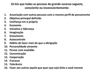 1. Associação com outras pessoas com o mesmo perfil de pensamento
2. Objetivo principal definido
3. Confiança em si próprio
4. Economia
5. Iniciativa e liderança
6. Imaginação
7. Entusiasmo
8. Autocontrole
9. Hábito de fazer mais do que a obrigação
10. Personalidade atraente
11. Pensar com exatidão
12. Concentração
13. Cooperação
14. Fracasso
15. Tolerância
16. Fazer aos outros aquilo que quer que seja feito a você mesmo
16 leis que todas as pessoas de grande sucesso seguem,
consciente ou inconscientemente:
 