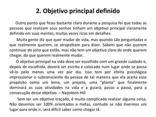 2. Objetivo principal definido
Outro ponto que ficou bastante claro durante a pesquisa foi que todas as
pessoas que realizam seus sonhos tinham um objetivo principal claramente
definido em suas mentes, muitas vezes ricos em detalhes.
Muita gente diz que quer mudar de vida, mas quando são perguntadas o
que realmente querem, se atrapalham para dizer. Sabem que não querem
continuar do jeito que estão, mas não tem um objetivo claro de onde querem
chegar, do que querem realmente mudar.
O objetivo principal na vida deve ser escolhido com um grande cuidado e,
depois de escolhido, deverá ser escrito e colocado num lugar onde se possa
vê-lo pelo menos uma vez por dia. Isso tem por efeito psicológico
impressionar o subconsciente da pessoa de tal maneira que ela aceita esse
propósito como um lema, um projeto, uma “planta” que finalmente
dominará as suas atividades na vida e a guiará, passo a passo, para a
consecução desse objetivo. – Napoleon Hill
Sem ter um objetivo traçado, é muito complicado realizar alguma coisa.
Não devemos ser 100% orientados a metas, contudo se não tivermos um
lugar para onde ir, será difícil saber como chegar lá.
 