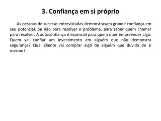 3. Confiança em si próprio
As pessoas de sucesso entrevistadas demonstravam grande confiança em
seu potencial. Se não para resolver o problema, para saber quem chamar
para resolver. A autoconfiança é essencial para quem quer empreender algo.
Quem vai confiar um investimento em alguém que não demonstra
segurança? Qual cliente vai comprar algo de alguém que duvida de si
mesmo?
 