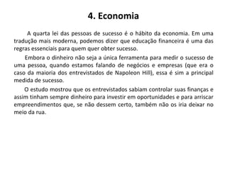 4. Economia
A quarta lei das pessoas de sucesso é o hábito da economia. Em uma
tradução mais moderna, podemos dizer que educação financeira é uma das
regras essenciais para quem quer obter sucesso.
Embora o dinheiro não seja a única ferramenta para medir o sucesso de
uma pessoa, quando estamos falando de negócios e empresas (que era o
caso da maioria dos entrevistados de Napoleon Hill), essa é sim a principal
medida de sucesso.
O estudo mostrou que os entrevistados sabiam controlar suas finanças e
assim tinham sempre dinheiro para investir em oportunidades e para arriscar
empreendimentos que, se não dessem certo, também não os iria deixar no
meio da rua.
 