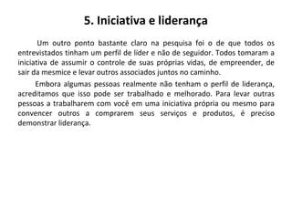 5. Iniciativa e liderança
Um outro ponto bastante claro na pesquisa foi o de que todos os
entrevistados tinham um perfil de líder e não de seguidor. Todos tomaram a
iniciativa de assumir o controle de suas próprias vidas, de empreender, de
sair da mesmice e levar outros associados juntos no caminho.
Embora algumas pessoas realmente não tenham o perfil de liderança,
acreditamos que isso pode ser trabalhado e melhorado. Para levar outras
pessoas a trabalharem com você em uma iniciativa própria ou mesmo para
convencer outros a comprarem seus serviços e produtos, é preciso
demonstrar liderança.
 