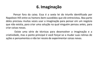 6. Imaginação
Pensar fora da caixa. Essa é a sexta lei do triunfo identificada por
Napoleon Hill entre os homens bem-sucedidos que ele entrevistou. Boa parte
deles precisou muitas vezes usar a imaginação para pensar em um negócio
que não existia, para criar uma solução na qual ninguém pensou antes, para
criar coisas novas.
Existe uma série de técnicas para desenvolver a imaginação e a
criatividade, mas o ponto principal é você forçar-se a mudar suas rotinas de
ações e pensamentos e não ter receio de experimentar coisas novas.
 