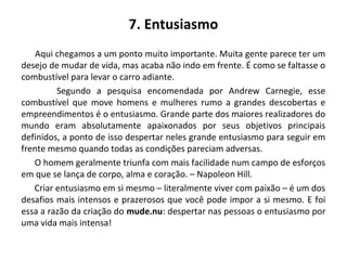 7. Entusiasmo
Aqui chegamos a um ponto muito importante. Muita gente parece ter um
desejo de mudar de vida, mas acaba não indo em frente. É como se faltasse o
combustível para levar o carro adiante.
Segundo a pesquisa encomendada por Andrew Carnegie, esse
combustível que move homens e mulheres rumo a grandes descobertas e
empreendimentos é o entusiasmo. Grande parte dos maiores realizadores do
mundo eram absolutamente apaixonados por seus objetivos principais
definidos, a ponto de isso despertar neles grande entusiasmo para seguir em
frente mesmo quando todas as condições pareciam adversas.
O homem geralmente triunfa com mais facilidade num campo de esforços
em que se lança de corpo, alma e coração. – Napoleon Hill.
Criar entusiasmo em si mesmo – literalmente viver com paixão – é um dos
desafios mais intensos e prazerosos que você pode impor a si mesmo. E foi
essa a razão da criação do mude.nu: despertar nas pessoas o entusiasmo por
uma vida mais intensa!
 
