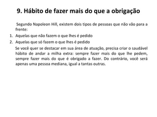 9. Hábito de fazer mais do que a obrigação
Segundo Napoleon Hill, existem dois tipos de pessoas que não vão para a
frente:
1. Aquelas que não fazem o que lhes é pedido
2. Aquelas que só fazem o que lhes é pedido
Se você quer se destacar em sua área de atuação, precisa criar o saudável
hábito de andar a milha extra: sempre fazer mais do que lhe pedem,
sempre fazer mais do que é obrigado a fazer. Do contrário, você será
apenas uma pessoa mediana, igual a tantas outras.
 