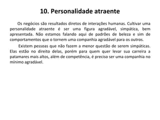 10. Personalidade atraente
Os negócios são resultados diretos de interações humanas. Cultivar uma
personalidade atraente é ser uma figura agradável, simpática, bem
apresentada. Não estamos falando aqui de padrões de beleza e sim de
comportamentos que o tornem uma companhia agradável para os outros.
Existem pessoas que não fazem a menor questão de serem simpáticas.
Elas estão no direito delas, porém para quem quer levar sua carreira a
patamares mais altos, além de competência, é preciso ser uma companhia no
mínimo agradável.
 