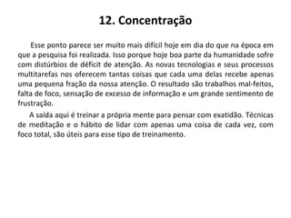 12. Concentração
Esse ponto parece ser muito mais difícil hoje em dia do que na época em
que a pesquisa foi realizada. Isso porque hoje boa parte da humanidade sofre
com distúrbios de déficit de atenção. As novas tecnologias e seus processos
multitarefas nos oferecem tantas coisas que cada uma delas recebe apenas
uma pequena fração da nossa atenção. O resultado são trabalhos mal-feitos,
falta de foco, sensação de excesso de informação e um grande sentimento de
frustração.
A saída aqui é treinar a própria mente para pensar com exatidão. Técnicas
de meditação e o hábito de lidar com apenas uma coisa de cada vez, com
foco total, são úteis para esse tipo de treinamento.
 