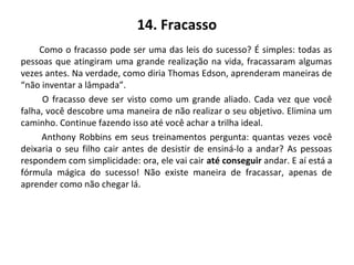 14. Fracasso
Como o fracasso pode ser uma das leis do sucesso? É simples: todas as
pessoas que atingiram uma grande realização na vida, fracassaram algumas
vezes antes. Na verdade, como diria Thomas Edson, aprenderam maneiras de
“não inventar a lâmpada”.
O fracasso deve ser visto como um grande aliado. Cada vez que você
falha, você descobre uma maneira de não realizar o seu objetivo. Elimina um
caminho. Continue fazendo isso até você achar a trilha ideal.
Anthony Robbins em seus treinamentos pergunta: quantas vezes você
deixaria o seu filho cair antes de desistir de ensiná-lo a andar? As pessoas
respondem com simplicidade: ora, ele vai cair até conseguir andar. E aí está a
fórmula mágica do sucesso! Não existe maneira de fracassar, apenas de
aprender como não chegar lá.
 