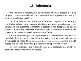 15. Tolerância
Para lidar com o fracasso, com as limitações de outras pessoas e as suas
próprias, com as adversidades que a vida nos impõe, é preciso ter uma boa
dose de tolerância e paciência.
Você já deve ter percebido que não existe ninguém no mundo que
consiga ter todas as coisas sob controle. Coisa que queremos não acontecem.
Coisas que não queremos acontecem. O segredo é nos desapegar de querer
controlar tudo e ter tolerância e paciência para ir acertando e errando até
chegar onde queremos, seguindo sempre em frente.
A maior recomendação que alguém que está buscando uma melhoria na
qualidade de vida pode receber é a de aproveitar toda a jornada, não apenas
a realização da meta. O momento em que você realiza o objetivo é muito
fugaz perto de todo o caminho que você tem para percorrer até ele.
Se você condicionar sua felicidade somente à realização dos objetivos,
estará se condenando a uma vida triste.
 