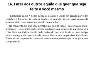 16. Fazer aos outros aquilo que quer que seja
feito a você mesmo
Conhecida como A Regra de Ouro, essa lei é usada em grande parte das
religiões e filosofias de vida já criadas no mundo. Se ela fosse realmente
levada a sério, viveríamos um mundo bem melhor.
No momento em que você percebe que somos todos – seres vivos e meio-
ambiente – uma única rede interdependente, que a ideia de eu como uma
coisa distinta e independente nada mais é do que uma ilusão, aí, meu amigo,
temos uma grande oportunidade de nos libertarmos de padrões limitadores.
Tratar as outras pessoas como a si mesmo é um passo importante para essa
compreensão.
 