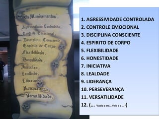 1. AGRESSIVIDADE CONTROLADA
2. CONTROLE EMOCIONAL
3. DISCIPLINA CONSCIENTE
4. ESPIRITO DE CORPO
5. FLEXIBILIDADE
6. HONESTIDADE
7. INICIATIVA
8. LEALDADE
9. LIDERANÇA
10. PERSEVERANÇA
11. VERSATILIDADE
12. (... “Sabia q era... Veio p q ... “)
1. AGRESSIVIDADE CONTROLADA
2. CONTROLE EMOCIONAL
3. DISCIPLINA CONSCIENTE
4. ESPIRITO DE CORPO
5. FLEXIBILIDADE
6. HONESTIDADE
7. INICIATIVA
8. LEALDADE
9. LIDERANÇA
10. PERSEVERANÇA
11. VERSATILIDADE
12. (... “Sabia q era... Veio p q ... “)
 