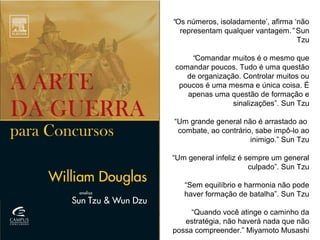 “Os números, isoladamente’, afirma ‘não
representam qualquer vantagem.” Sun
Tzu
“Comandar muitos é o mesmo que
comandar poucos. Tudo é uma questão
de organização. Controlar muitos ou
poucos é uma mesma e única coisa. É
apenas uma questão de formação e
sinalizações”. Sun Tzu
 
“Um grande general não é arrastado ao
combate, ao contrário, sabe impô-lo ao
inimigo.” Sun Tzu
“Um general infeliz é sempre um general
culpado”. Sun Tzu
“Sem equilíbrio e harmonia não pode
haver formação de batalha”. Sun Tzu
“Quando você atinge o caminho da
estratégia, não haverá nada que não
possa compreender.” Miyamoto Musashi
 