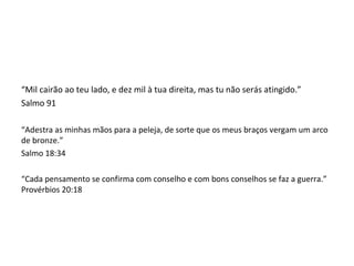 “Mil cairão ao teu lado, e dez mil à tua direita, mas tu não serás atingido.”
Salmo 91
“Adestra as minhas mãos para a peleja, de sorte que os meus braços vergam um arco
de bronze.”
Salmo 18:34
“Cada pensamento se confirma com conselho e com bons conselhos se faz a guerra.”
Provérbios 20:18
 