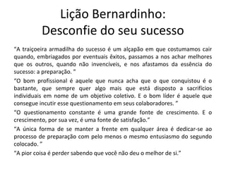 Lição Bernardinho:
Desconfie do seu sucesso
“A traiçoeira armadilha do sucesso é um alçapão em que costumamos cair
quando, embriagados por eventuais êxitos, passamos a nos achar melhores
que os outros, quando não invencíveis, e nos afastamos da essência do
sucesso: a preparação. ”
“O bom profissional é aquele que nunca acha que o que conquistou é o
bastante, que sempre quer algo mais que está disposto a sacrifícios
individuais em nome de um objetivo coletivo. E o bom líder é aquele que
consegue incutir esse questionamento em seus colaboradores. ”
“O questionamento constante é uma grande fonte de crescimento. E o
crescimento, por sua vez, é uma fonte de satisfação.”
“A única forma de se manter a frente em qualquer área é dedicar-se ao
processo de preparação com pelo menos o mesmo entusiasmo do segundo
colocado. ”
“A pior coisa é perder sabendo que você não deu o melhor de si.”
 