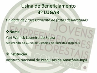 Usina de Beneficiamento
3º LUGAR
Unidade de processamento de frutas desidratadas
Nome
Yuri Wanick Loureiro de Souza
Mestrando do Curso de Ciências de Florestas Tropicais
Instituição
Instituto Nacional de Pesquisas da Amazônia-Inpa
 
