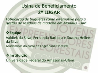 Usina de Beneficiamento
2º LUGAR
Fabricação de briquetes como alternativa para a
gestão de resíduos de madeira em Manaus – AM
Equipe
Valdiek da Silva; Fernanda Barbosa e Suzana Hellen
da Silva
Acadêmicos do curso de Engenharia Florestal
Instituição
Universidade Federal do Amazonas-Ufam
 
