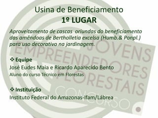 Usina de Beneficiamento
1º LUGAR
Aproveitamento de cascas oriundas do beneficiamento
das amêndoas de Bertholletia excelsa (Humb.& Ponpl.)
para uso decorativo na jardinagem.
Equipe
José Eudes Maia e Ricardo Aparecido Bento
Aluno do curso Técnico em Florestas
Instituição
Instituto Federal do Amazonas-Ifam/Lábrea
 