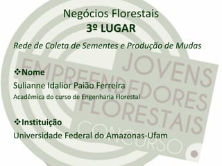 Negócios Florestais
3º LUGAR
Rede de Coleta de Sementes e Produção de Mudas
Nome
Sulianne Idalior Paião Ferreira
Acadêmica do curso de Engenharia Florestal
Instituição
Universidade Federal do Amazonas-Ufam
 