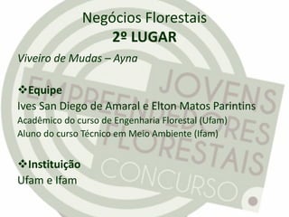 Negócios Florestais
2º LUGAR
Viveiro de Mudas – Ayna
Equipe
Ives San Diego de Amaral e Elton Matos Parintins
Acadêmico do curso de Engenharia Florestal (Ufam)
Aluno do curso Técnico em Meio Ambiente (Ifam)
Instituição
Ufam e Ifam
 