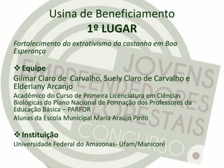 Usina de Beneficiamento
1º LUGAR
Fortalecimento do extrativismo da castanha em Boa
Esperança
Equipe
Gilmar Claro de Carvalho, Suely Claro de Carvalho e
Elderlany Arcanjo
Acadêmico do Curso de Primeira Licenciatura em Ciências
Biológicas do Plano Nacional de Formação dos Professores da
Educação Básica – PARFOR
Alunas da Escola Municipal Maria Araújo Pinto
Instituição
Universidade Federal do Amazonas- Ufam/Manicoré
 