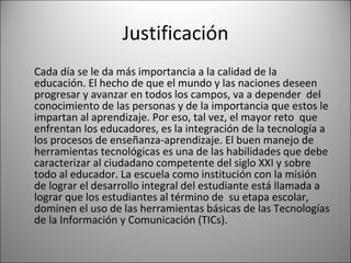 Justificación Cada día se le da más importancia a la calidad de la educación. El hecho de que el mundo y las naciones deseen progresar y avanzar en todos los campos, va a depender  del conocimiento de las personas y de la importancia que estos le impartan al aprendizaje. Por eso, tal vez, el mayor reto  que enfrentan los educadores, es la integración de la tecnología a los procesos de enseñanza-aprendizaje. El buen manejo de herramientas tecnológicas es una de las habilidades que debe caracterizar al ciudadano competente del siglo XXI y sobre todo al educador. La escuela como institución con la misión de lograr el desarrollo integral del estudiante está llamada a lograr que los estudiantes al término de  su etapa escolar, dominen el uso de las herramientas básicas de las Tecnologías de la Información y Comunicación (TICs).  