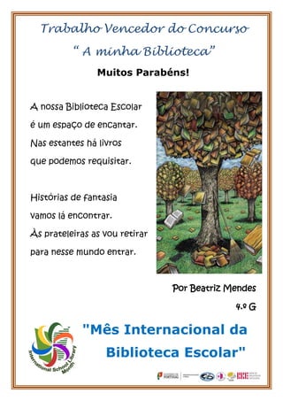 Trabalho Vencedor do Concurso

          “ A minha Biblioteca”
                Muitos Parabéns!


A nossa Biblioteca Escolar

é um espaço de encantar.

Nas estantes há livros

que podemos requisitar.



Histórias de fantasia

vamos lá encontrar.

Às prateleiras as vou retirar

para nesse mundo entrar.



                                Por Beatriz Mendes

                                             4.º G

            "Mês Internacional da
                  Biblioteca Escolar"
 