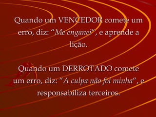 Quando um VENCEDOR comete um erro, diz: “ Me enganei “, e aprende a lição. Quando um DERROTADO comete um erro, diz: “ A culpa não foi minha “, e responsabiliza terceiros. 