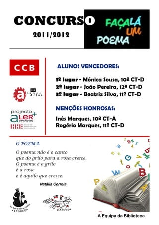 CONCURSO
2011/2012
ALUNOS VENCEDORES:
1º lugar - Mónica Sousa, 10º CT-D
2º lugar - João Pereira, 12º CT-D
3º lugar - Beatriz Silva, 11º CT-D
MENÇÕES HONROSAS:
Inês Marques, 10º CT-A
Rogério Marques, 11º CT-D
O POEMA
O poema não é o canto
que do grilo para a rosa cresce.
O poema é o grilo
é a rosa
e é aquilo que cresce.
Natália Correia
A Equipa da Biblioteca